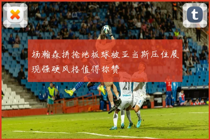 杨瀚森拼抢地板球被亚当斯压住展现强硬风格值得称赞