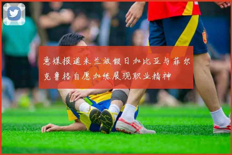 意媒报道米兰放假日加比亚与菲尔克鲁格自愿加练展现职业精神