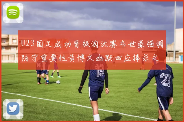 U23国足成功晋级淘汰赛韦世豪强调防守重要性黄博文幽默回应捧杀之说