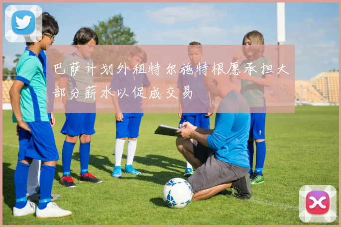巴萨计划外租特尔施特根愿承担大部分薪水以促成交易
