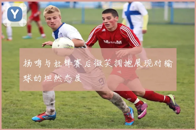 杨鸣与杜锋赛后微笑拥抱展现对输球的坦然态度