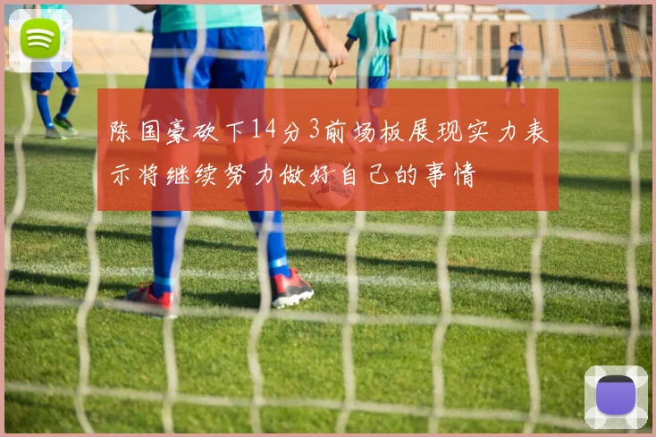 陈国豪砍下14分3前场板展现实力表示将继续努力做好自己的事情