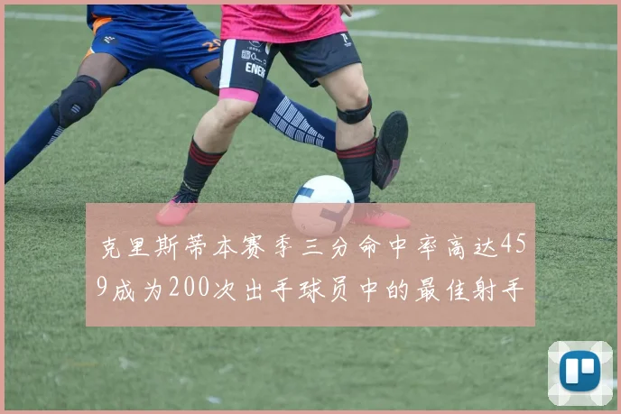 克里斯蒂本赛季三分命中率高达459成为200次出手球员中的最佳射手