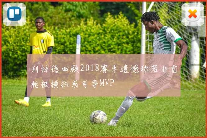 利拉德回顾2018赛季遗憾称若非首轮被横扫或可争MVP