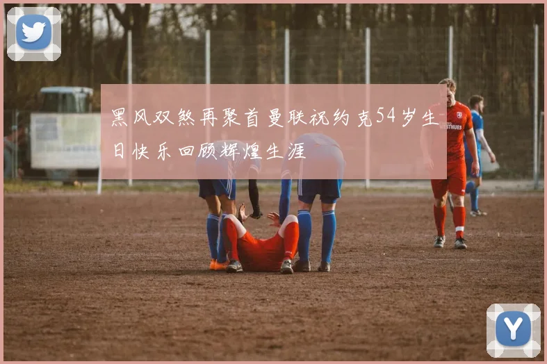 黑风双煞再聚首曼联祝约克54岁生日快乐回顾辉煌生涯