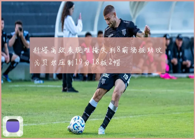 科塔高效表现难掩失利8前场板助攻戈贝尔压制19分18板2帽
