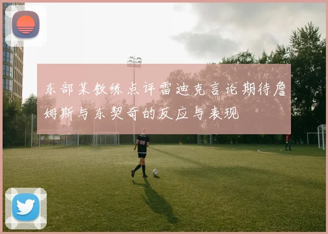 东部某教练点评雷迪克言论期待詹姆斯与东契奇的反应与表现