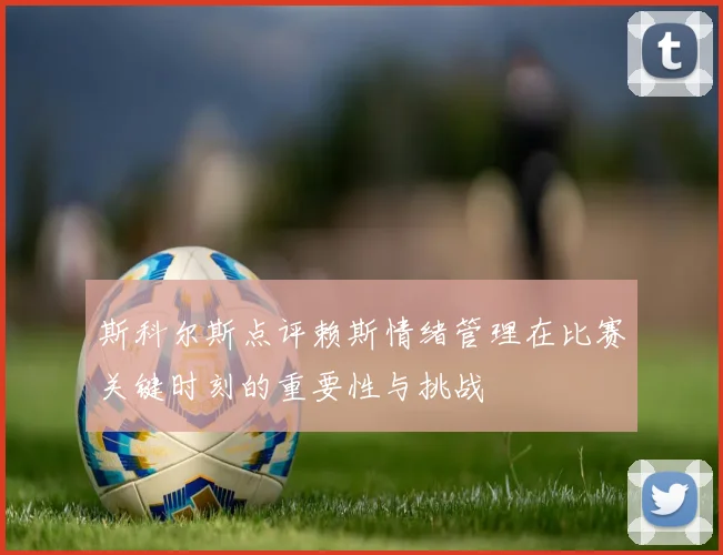 斯科尔斯点评赖斯情绪管理在比赛关键时刻的重要性与挑战