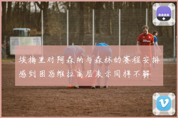 埃梅里对阿森纳与森林的赛程安排感到困惑维拉高层表示同样不解