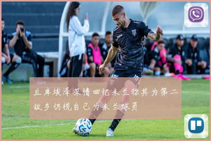 丘库埃泽深情回忆米兰称其为第二故乡仍视自己为米兰球员