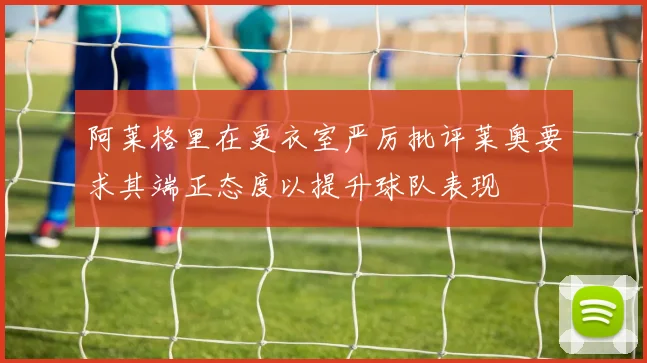 阿莱格里在更衣室严厉批评莱奥要求其端正态度以提升球队表现