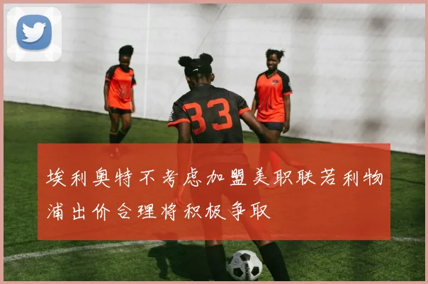 埃利奥特不考虑加盟美职联若利物浦出价合理将积极争取