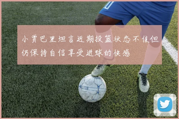 小贾巴里坦言近期投篮状态不佳但仍保持自信享受进球的快感