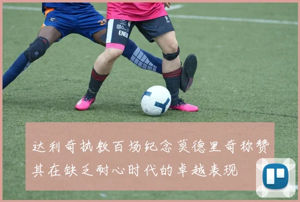 达利奇执教百场纪念莫德里奇称赞其在缺乏耐心时代的卓越表现