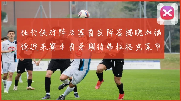 独行侠对阵活塞首发阵容揭晓加福德迎来赛季首秀期待弗拉格克莱华盛顿克里斯蒂表现