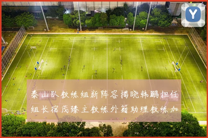 泰山队教练组新阵容揭晓韩鹏担任组长宿茂臻主教练外籍助理教练加盟