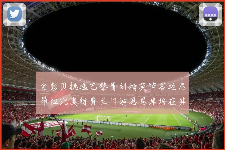 金彭贝挑选巴黎青训精英阵容迈尼昂拉比奥特费兰门迪恩昆库均在其中