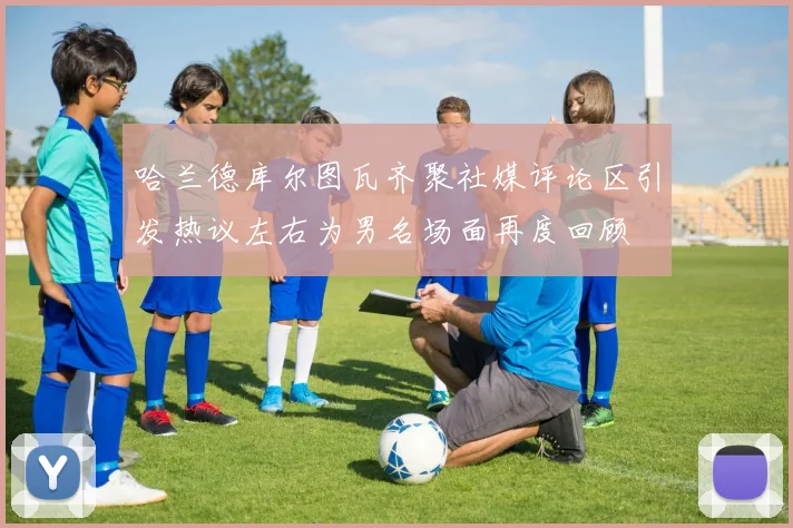 哈兰德库尔图瓦齐聚社媒评论区引发热议左右为男名场面再度回顾