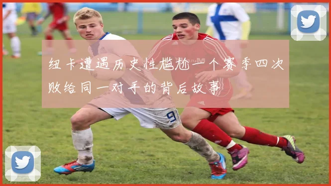纽卡遭遇历史性尴尬一个赛季四次败给同一对手的背后故事