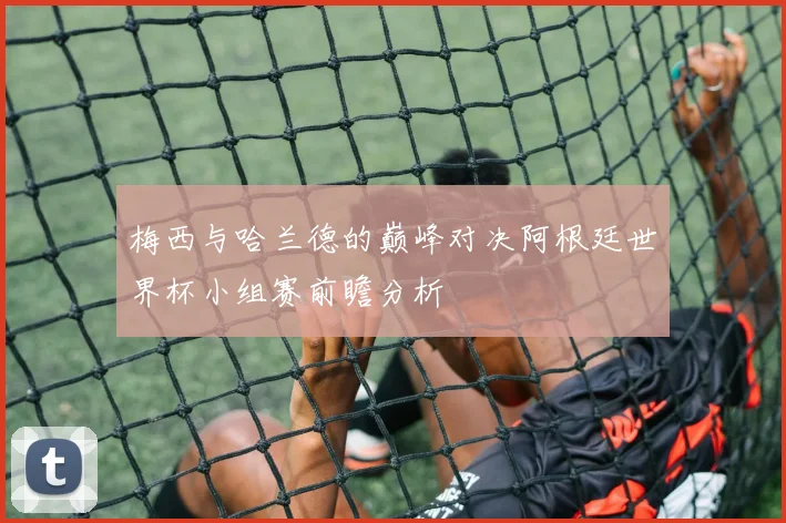 梅西与哈兰德的巅峰对决阿根廷世界杯小组赛前瞻分析
