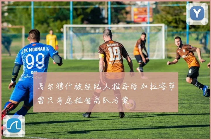 马尔穆什被经纪人推荐给加拉塔萨雷只考虑租借离队方案