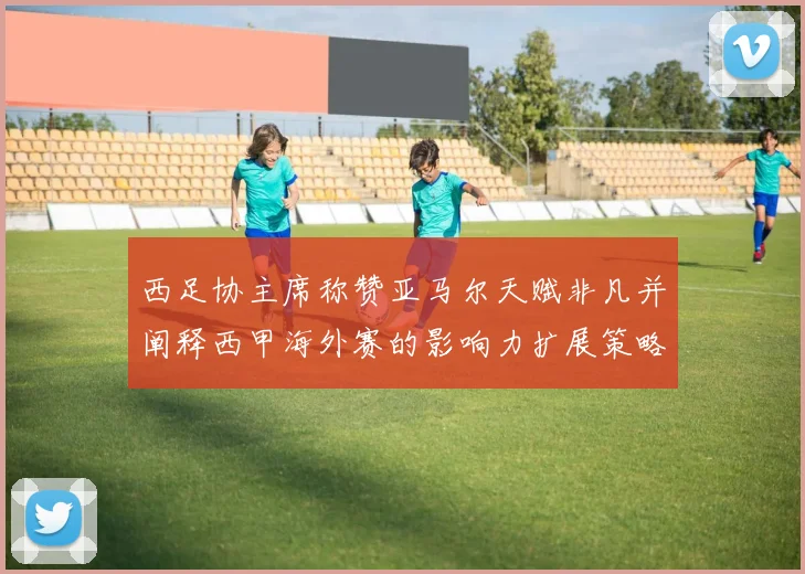 西足协主席称赞亚马尔天赋非凡并阐释西甲海外赛的影响力扩展策略