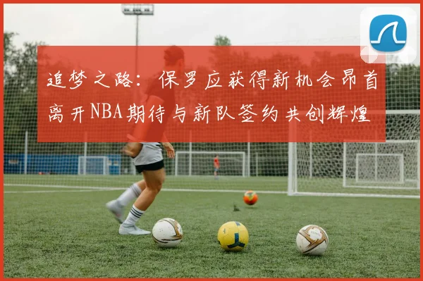 追梦之路：保罗应获得新机会昂首离开NBA期待与新队签约共创辉煌