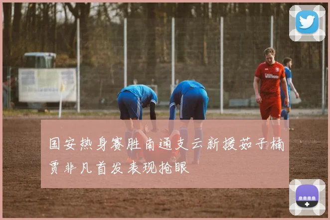 国安热身赛胜南通支云新援茹子楠贾非凡首发表现抢眼