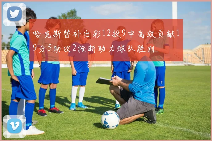 哈克斯替补出彩12投9中高效贡献19分5助攻2抢断助力球队胜利