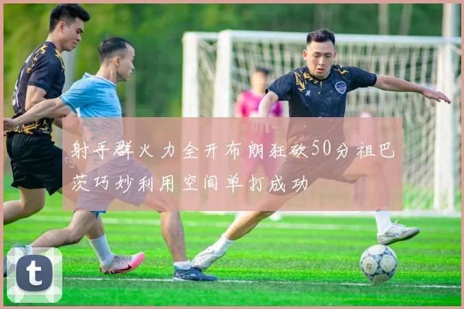 射手群火力全开布朗狂砍50分祖巴茨巧妙利用空间单打成功