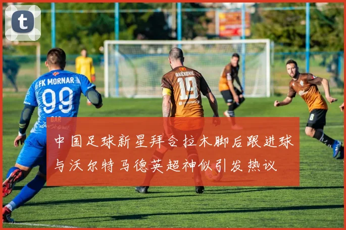 中国足球新星拜合拉木脚后跟进球与沃尔特马德英超神似引发热议