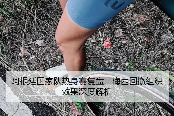 阿根廷国家队热身赛复盘:梅西回撤组织效果深度解析 - MK